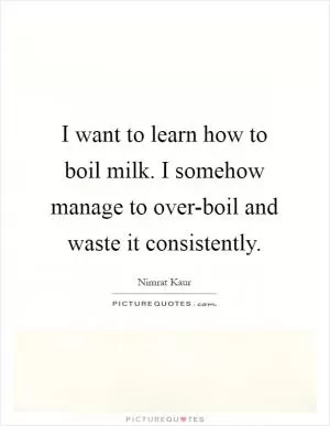 I want to learn how to boil milk. I somehow manage to over-boil and waste it consistently Picture Quote #1