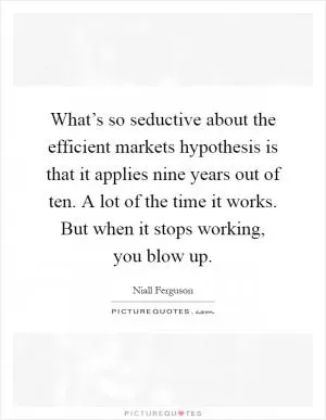 What’s so seductive about the efficient markets hypothesis is that it applies nine years out of ten. A lot of the time it works. But when it stops working, you blow up Picture Quote #1