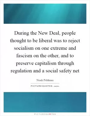 During the New Deal, people thought to be liberal was to reject socialism on one extreme and fascism on the other, and to preserve capitalism through regulation and a social safety net Picture Quote #1