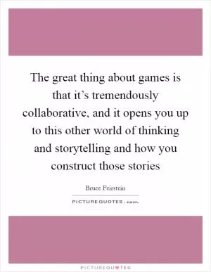 The great thing about games is that it’s tremendously collaborative, and it opens you up to this other world of thinking and storytelling and how you construct those stories Picture Quote #1