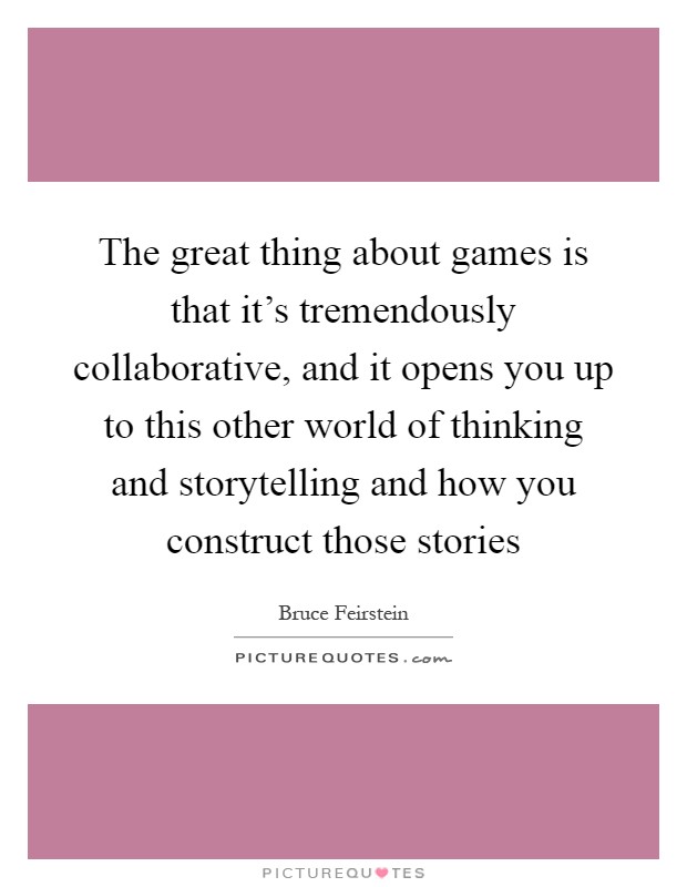 The great thing about games is that it's tremendously collaborative, and it opens you up to this other world of thinking and storytelling and how you construct those stories Picture Quote #1