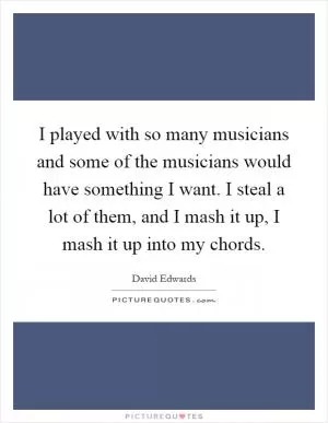 I played with so many musicians and some of the musicians would have something I want. I steal a lot of them, and I mash it up, I mash it up into my chords Picture Quote #1