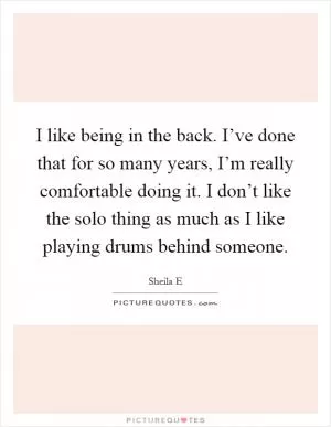 I like being in the back. I’ve done that for so many years, I’m really comfortable doing it. I don’t like the solo thing as much as I like playing drums behind someone Picture Quote #1