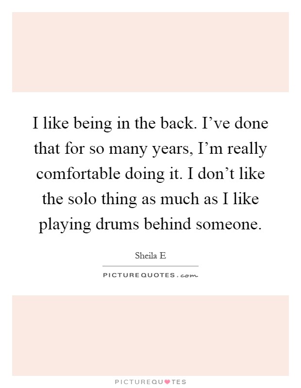 I like being in the back. I've done that for so many years, I'm really comfortable doing it. I don't like the solo thing as much as I like playing drums behind someone Picture Quote #1