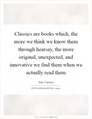 Classics are books which, the more we think we know them through hearsay, the more original, unexpected, and innovative we find them when we actually read them Picture Quote #1