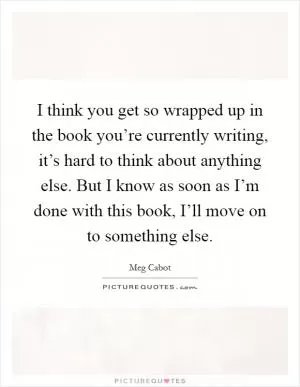 I think you get so wrapped up in the book you’re currently writing, it’s hard to think about anything else. But I know as soon as I’m done with this book, I’ll move on to something else Picture Quote #1