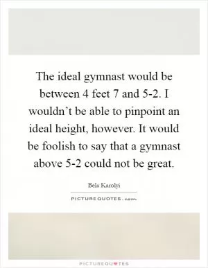 The ideal gymnast would be between 4 feet 7 and 5-2. I wouldn’t be able to pinpoint an ideal height, however. It would be foolish to say that a gymnast above 5-2 could not be great Picture Quote #1