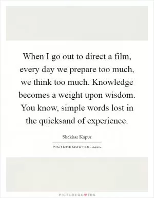 When I go out to direct a film, every day we prepare too much, we think too much. Knowledge becomes a weight upon wisdom. You know, simple words lost in the quicksand of experience Picture Quote #1