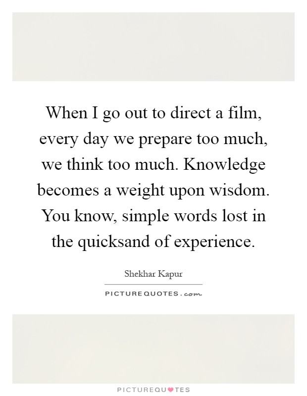 When I go out to direct a film, every day we prepare too much, we think too much. Knowledge becomes a weight upon wisdom. You know, simple words lost in the quicksand of experience Picture Quote #1