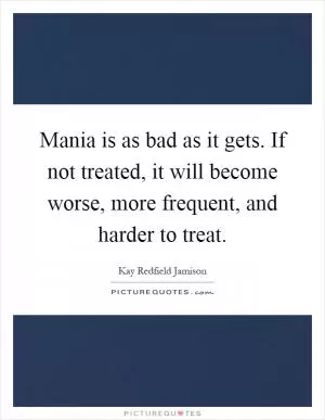 Mania is as bad as it gets. If not treated, it will become worse, more frequent, and harder to treat Picture Quote #1