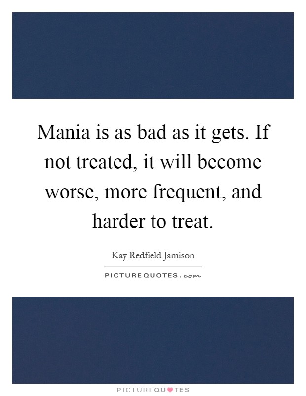 Mania is as bad as it gets. If not treated, it will become worse, more frequent, and harder to treat Picture Quote #1