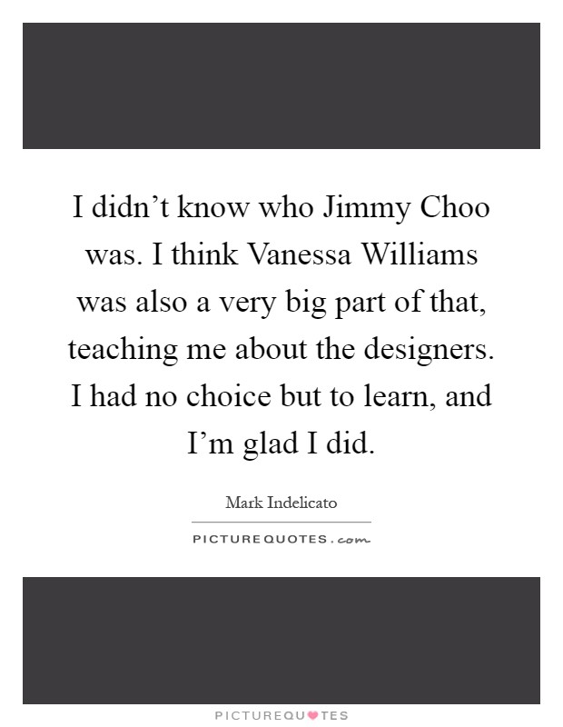 I didn't know who Jimmy Choo was. I think Vanessa Williams was also a very big part of that, teaching me about the designers. I had no choice but to learn, and I'm glad I did Picture Quote #1