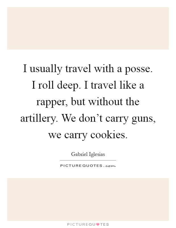 I usually travel with a posse. I roll deep. I travel like a rapper, but without the artillery. We don't carry guns, we carry cookies Picture Quote #1