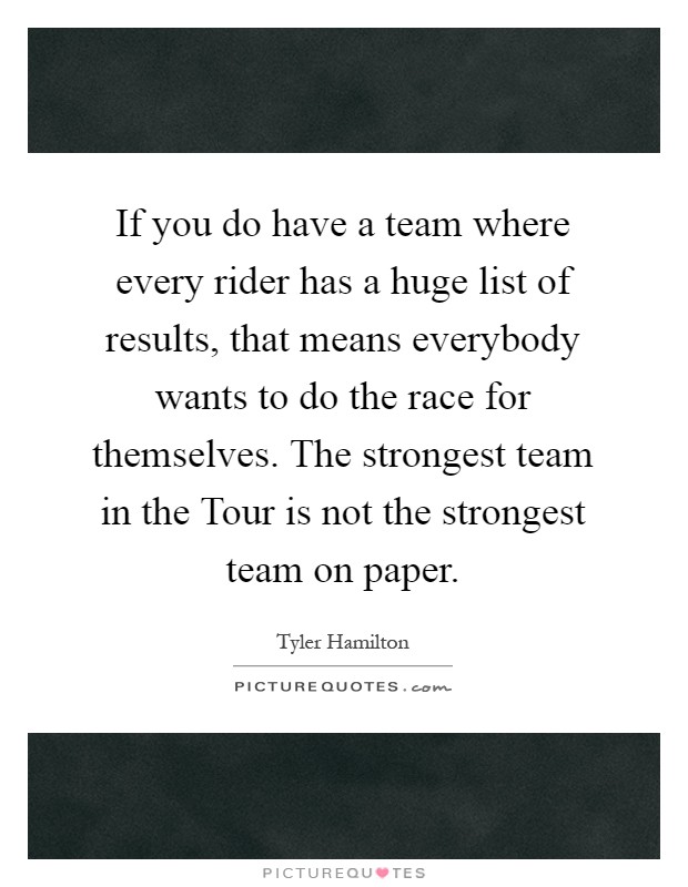If you do have a team where every rider has a huge list of results, that means everybody wants to do the race for themselves. The strongest team in the Tour is not the strongest team on paper Picture Quote #1