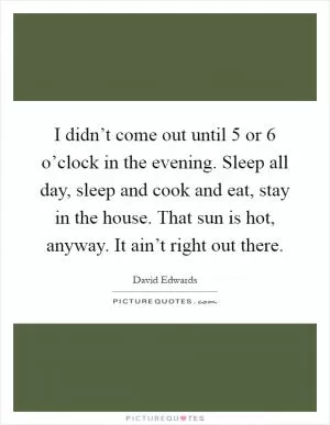 I didn’t come out until 5 or 6 o’clock in the evening. Sleep all day, sleep and cook and eat, stay in the house. That sun is hot, anyway. It ain’t right out there Picture Quote #1
