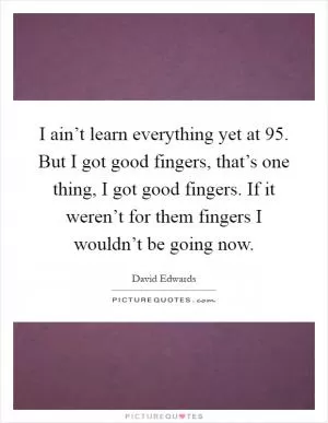 I ain’t learn everything yet at 95. But I got good fingers, that’s one thing, I got good fingers. If it weren’t for them fingers I wouldn’t be going now Picture Quote #1