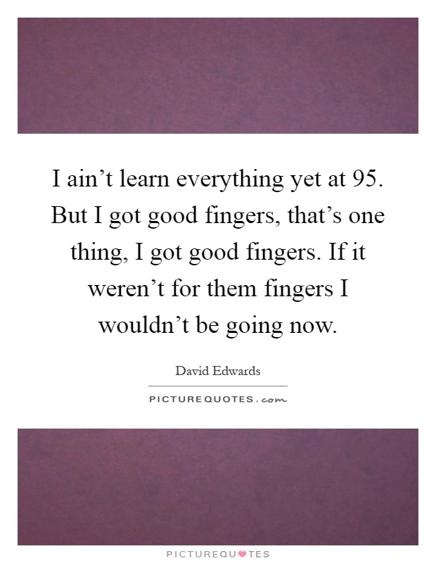I ain't learn everything yet at 95. But I got good fingers, that's one thing, I got good fingers. If it weren't for them fingers I wouldn't be going now Picture Quote #1