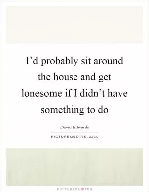 I’d probably sit around the house and get lonesome if I didn’t have something to do Picture Quote #1