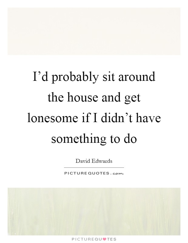I'd probably sit around the house and get lonesome if I didn't have something to do Picture Quote #1