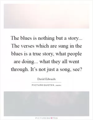 The blues is nothing but a story... The verses which are sung in the blues is a true story, what people are doing... what they all went through. It’s not just a song, see? Picture Quote #1
