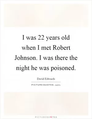 I was 22 years old when I met Robert Johnson. I was there the night he was poisoned Picture Quote #1
