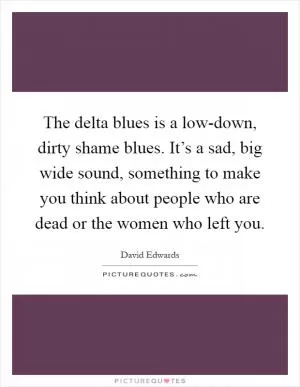 The delta blues is a low-down, dirty shame blues. It’s a sad, big wide sound, something to make you think about people who are dead or the women who left you Picture Quote #1