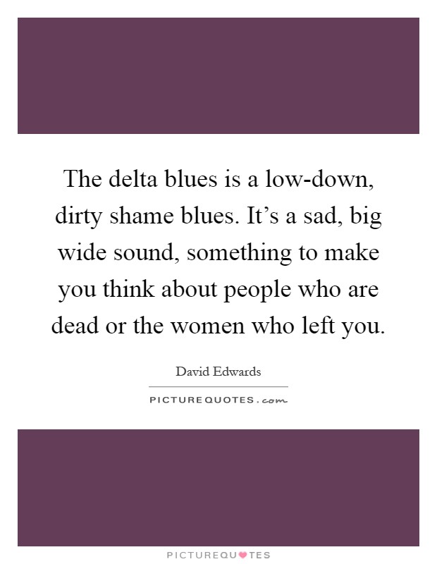 The delta blues is a low-down, dirty shame blues. It's a sad, big wide sound, something to make you think about people who are dead or the women who left you Picture Quote #1