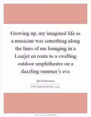 Growing up, my imagined life as a musician was something along the lines of me lounging in a Learjet en route to a swelling outdoor amphitheatre on a dazzling summer’s eve Picture Quote #1