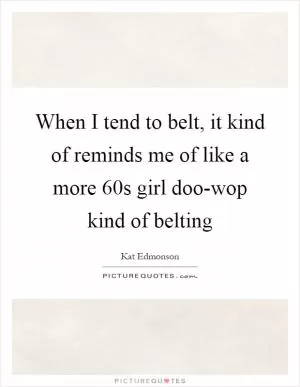 When I tend to belt, it kind of reminds me of like a more  60s girl doo-wop kind of belting Picture Quote #1