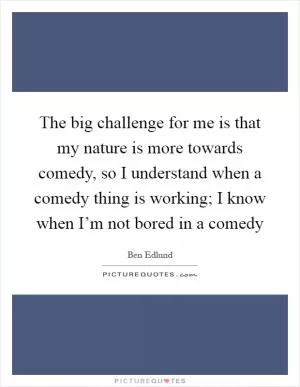 The big challenge for me is that my nature is more towards comedy, so I understand when a comedy thing is working; I know when I’m not bored in a comedy Picture Quote #1