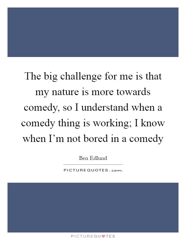 The big challenge for me is that my nature is more towards comedy, so I understand when a comedy thing is working; I know when I'm not bored in a comedy Picture Quote #1