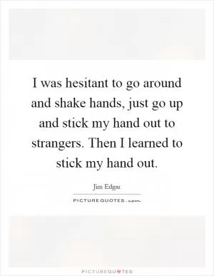 I was hesitant to go around and shake hands, just go up and stick my hand out to strangers. Then I learned to stick my hand out Picture Quote #1