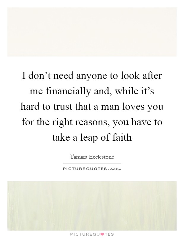 I don't need anyone to look after me financially and, while it's hard to trust that a man loves you for the right reasons, you have to take a leap of faith Picture Quote #1