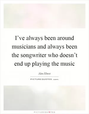 I’ve always been around musicians and always been the songwriter who doesn’t end up playing the music Picture Quote #1