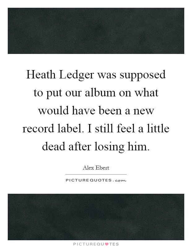 Heath Ledger was supposed to put our album on what would have been a new record label. I still feel a little dead after losing him Picture Quote #1