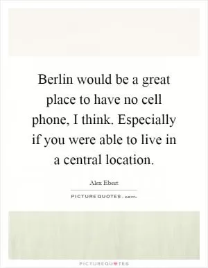 Berlin would be a great place to have no cell phone, I think. Especially if you were able to live in a central location Picture Quote #1