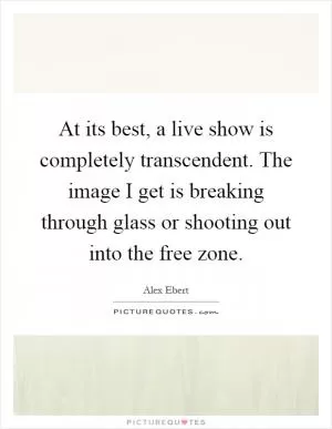 At its best, a live show is completely transcendent. The image I get is breaking through glass or shooting out into the free zone Picture Quote #1