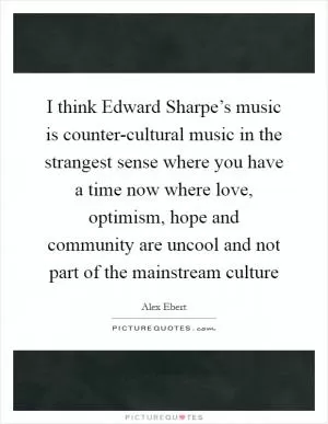 I think Edward Sharpe’s music is counter-cultural music in the strangest sense where you have a time now where love, optimism, hope and community are uncool and not part of the mainstream culture Picture Quote #1