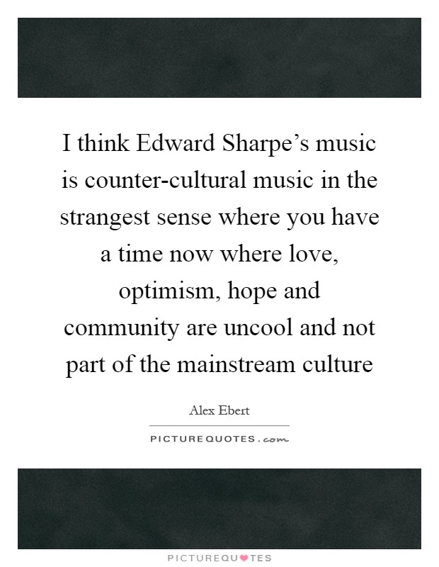 I think Edward Sharpe's music is counter-cultural music in the strangest sense where you have a time now where love, optimism, hope and community are uncool and not part of the mainstream culture Picture Quote #1