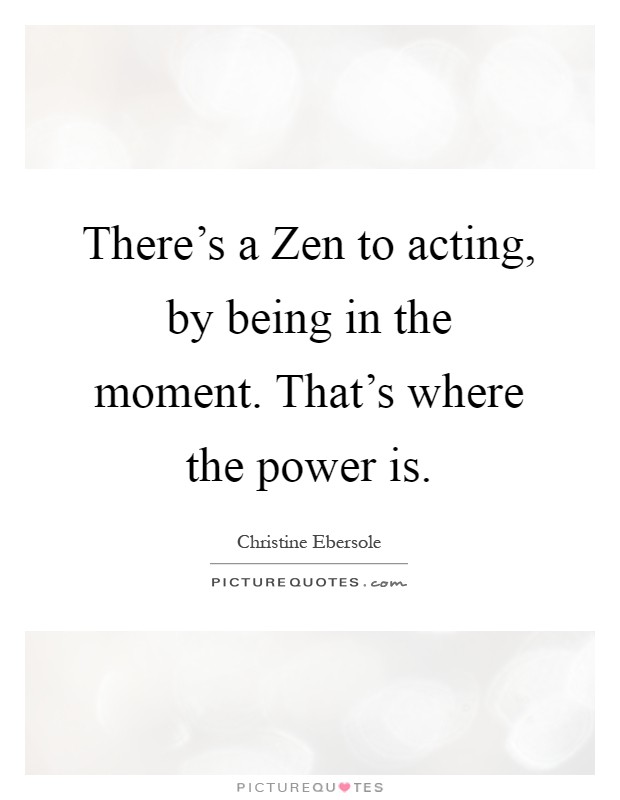 There's a Zen to acting, by being in the moment. That's where the power is Picture Quote #1