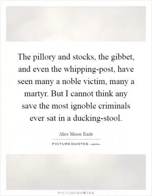The pillory and stocks, the gibbet, and even the whipping-post, have seen many a noble victim, many a martyr. But I cannot think any save the most ignoble criminals ever sat in a ducking-stool Picture Quote #1