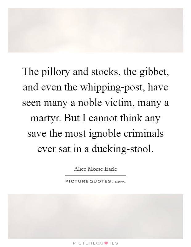 The pillory and stocks, the gibbet, and even the whipping-post, have seen many a noble victim, many a martyr. But I cannot think any save the most ignoble criminals ever sat in a ducking-stool Picture Quote #1