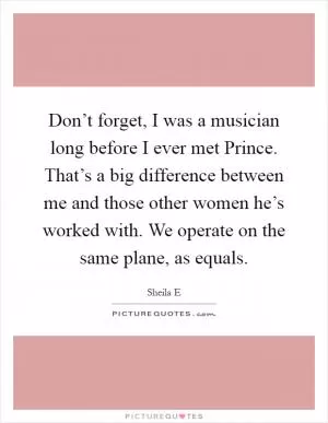 Don’t forget, I was a musician long before I ever met Prince. That’s a big difference between me and those other women he’s worked with. We operate on the same plane, as equals Picture Quote #1
