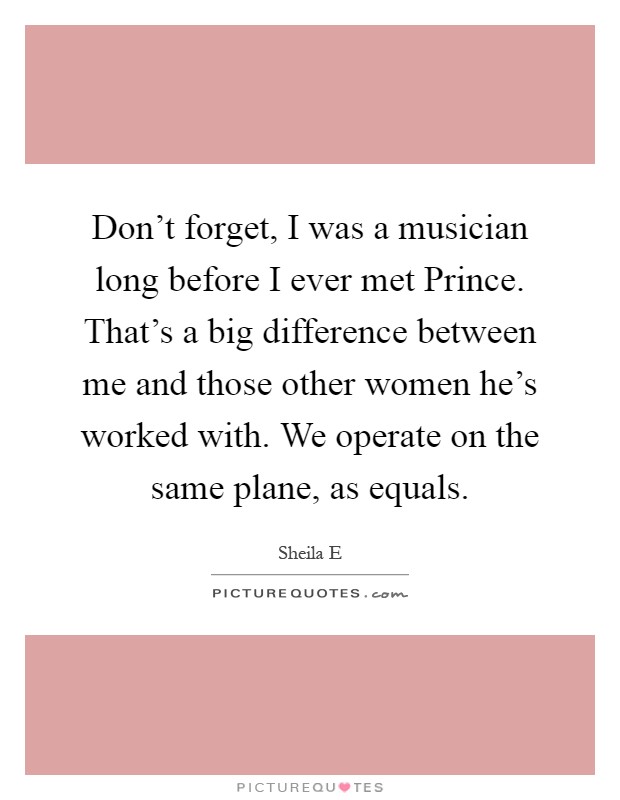 Don't forget, I was a musician long before I ever met Prince. That's a big difference between me and those other women he's worked with. We operate on the same plane, as equals Picture Quote #1