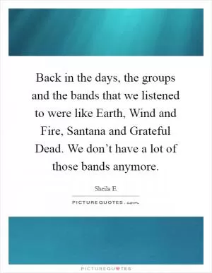Back in the days, the groups and the bands that we listened to were like Earth, Wind and Fire, Santana and Grateful Dead. We don’t have a lot of those bands anymore Picture Quote #1