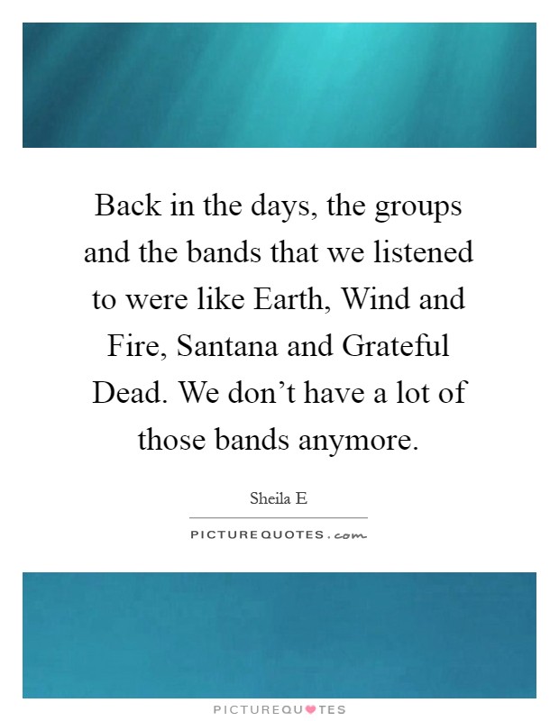 Back in the days, the groups and the bands that we listened to were like Earth, Wind and Fire, Santana and Grateful Dead. We don't have a lot of those bands anymore Picture Quote #1