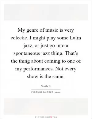 My genre of music is very eclectic. I might play some Latin jazz, or just go into a spontaneous jazz thing. That’s the thing about coming to one of my performances. Not every show is the same Picture Quote #1