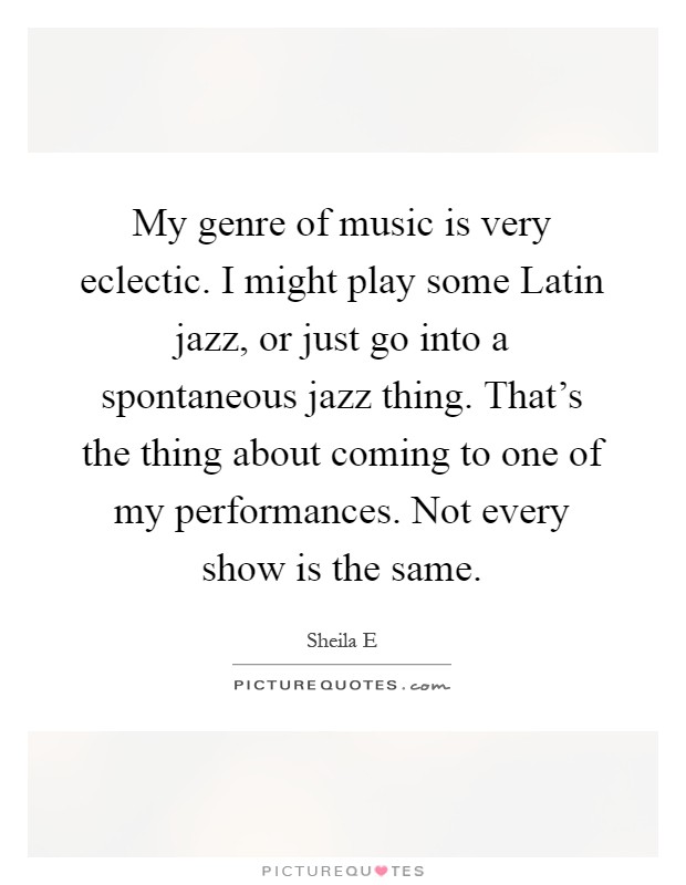 My genre of music is very eclectic. I might play some Latin jazz, or just go into a spontaneous jazz thing. That's the thing about coming to one of my performances. Not every show is the same Picture Quote #1