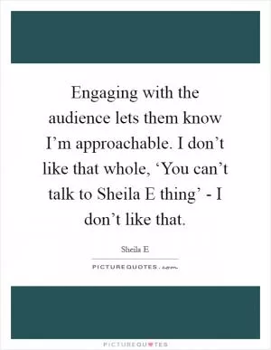 Engaging with the audience lets them know I’m approachable. I don’t like that whole, ‘You can’t talk to Sheila E thing’ - I don’t like that Picture Quote #1