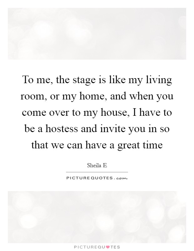To me, the stage is like my living room, or my home, and when you come over to my house, I have to be a hostess and invite you in so that we can have a great time Picture Quote #1